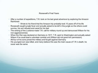 Roosevelt’s Final Years
• After a number of expeditions, T.R. took on his last great adventure by exploring the Amazon
Rainforest
• Wrote to his friend that the Amazon trip probably took 10 years off of his life
• Roosevelt caught jungle fever and actually asked to be left in the jungle so the others could
survive, his son refused and cared for his dad
• The sinking of the Lusitania made T.R. call for military round up and denounced Wilson for his
non-aggressiveness
• When the War was declared on Germany is 1917, T.R. went to Washington and actually asked
Wilson if he could lead a volunteer combat unit (Wilson did not grant him permission)
• All four of his sons joined the military and fought against Germany
• His youngest son was killed, and many believe this was the main cause of T.R.’s death, he
never was the same
 