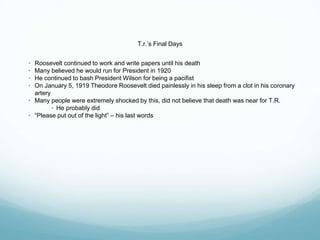 T.r.’s Final Days
• Roosevelt continued to work and write papers until his death
• Many believed he would run for President in 1920
• He continued to bash President Wilson for being a pacifist
• On January 5, 1919 Theodore Roosevelt died painlessly in his sleep from a clot in his coronary
artery
• Many people were extremely shocked by this, did not believe that death was near for T.R.
• He probably did
• “Please put out of the light” – his last words
 