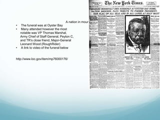 A nation in mourning
• The funeral was at Oyster Bay
• Many attended however the most
notable was VP Thomas Marshal,
Army Chief of Staff General, Peyton C,
and TR’s close friend, Major-General
Leonard Wood (RoughRider)
• A link to video of the funeral below
http://www.loc.gov/item/mp76000176/
 