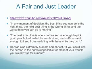 A Fair and Just Leader
● https://www.youtube.com/watch?v=HYn5FJnvrZk
● “In any moment of decision, the best thing you can do is the
right thing, the next best thing is the wrong thing, and the
worst thing you can do is nothing”
● “The best executive is one who has sense enough to pick
good people to do what he wants done, and self-restraint
enough to keep from meddling with them while they do it.”
● He was also extremely humble and honest, “If you could kick
the person in the pants responsible for most of your trouble,
you wouldn’t sit for a month”
 