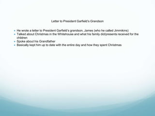 Letter to President Garfield’s Grandson
● He wrote a letter to President Garfield’s grandson, James (who he called Jimmikins)
● Talked about Christmas in the Whitehouse and what his family did/presents received for the
children
● Spoke about his Grandfather
● Basically kept him up to date with the entire day and how they spent Christmas
 