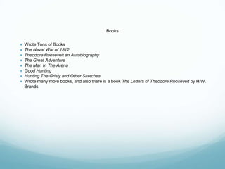 Books
● Wrote Tons of Books
● The Naval War of 1812
● Theodore Roosevelt an Autobiography
● The Great Adventure
● The Man In The Arena
● Good Hunting
● Hunting The Grisly and Other Sketches
● Wrote many more books, and also there is a book The Letters of Theodore Roosevelt by H.W.
Brands
 