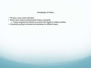 Knowledge of History
● TR was a very smart individual
● Wrote many history books/studied history constantly
● Topics ranging from Dante to ancient Irish Sagas to military warfare
● Constantly putting out books/commentaries on different topics
 