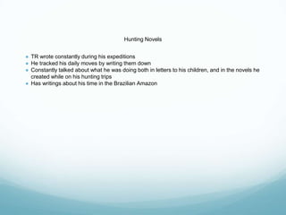 Hunting Novels
● TR wrote constantly during his expeditions
● He tracked his daily moves by writing them down
● Constantly talked about what he was doing both in letters to his children, and in the novels he
created while on his hunting trips
● Has writings about his time in the Brazilian Amazon
 