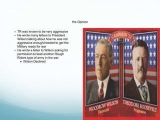 His Opinion
● TR was known to be very aggressive
● He wrote many letters to President
Wilson talking about how he was not
aggressive enough/needed to get the
Military ready for war
● He wrote a letter to Wilson asking for
permission to lead another Rough
Riders type of army in the war
● Wilson Declined
 