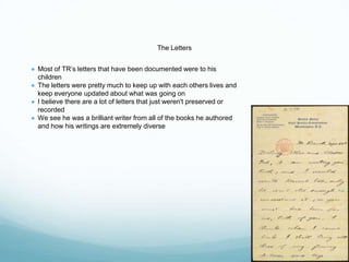 The Letters
● Most of TR’s letters that have been documented were to his
children
● The letters were pretty much to keep up with each others lives and
keep everyone updated about what was going on
● I believe there are a lot of letters that just weren't preserved or
recorded
● We see he was a brilliant writer from all of the books he authored
and how his writings are extremely diverse
 