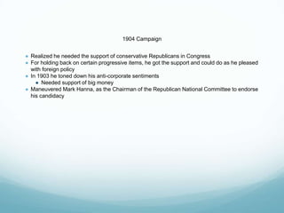 1904 Campaign
● Realized he needed the support of conservative Republicans in Congress
● For holding back on certain progressive items, he got the support and could do as he pleased
with foreign policy
● In 1903 he toned down his anti-corporate sentiments
● Needed support of big money
● Maneuvered Mark Hanna, as the Chairman of the Republican National Committee to endorse
his candidacy
 
