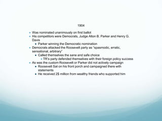 1904
● Was nominated unanimously on first ballot
● His competitors were Democrats, Judge Alton B. Parker and Henry G.
Davis
● Parker winning the Democratic nomination
● Democrats attacked the Roosevelt party as “spasmodic, erratic,
sensational, arbitrary”
● Called themselves the sane and safe choice
● TR’s party defended themselves with their foreign policy success
● As was the custom Roosevelt or Parker did not actively campaign
● Roosevelt Sat on his front porch and campaigned there with
statements
● He received 2$ million from wealthy friends who supported him
 