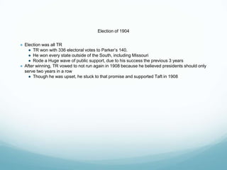 Election of 1904
● Election was all TR
● TR won with 336 electoral votes to Parker’s 140.
● He won every state outside of the South, including Missouri
● Rode a Huge wave of public support, due to his success the previous 3 years
● After winning, TR vowed to not run again in 1908 because he believed presidents should only
serve two years in a row
● Though he was upset, he stuck to that promise and supported Taft in 1908
 