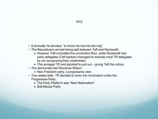 1912
● Eventually he decided, “to throw his hat into the ring”
● The Republicans arrived being split between Taft and Roosevelt.
● However Taft controlled the convention floor, while Roosevelt had
party delegates (Taft backers managed to exclude most TR delegates
by not recognizing their credentials)
● This enraged TR and decided to pull out – giving Taft the victory
● The democrats had Woodrow Wilson.
● New Freedom party, a progressive view
● Two weeks later, TR decided to enter the nomination under the
Progressive Party.
● The Party Platform was “New Nationalism”
● Bull-Moose Party
 