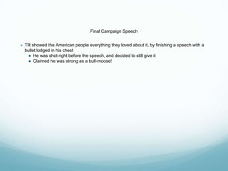 Final Campaign Speech
● TR showed the American people everything they loved about it, by finishing a speech with a
bullet lodged in his chest
● He was shot right before the speech, and decided to still give it
● Claimed he was strong as a bull-moose!
 