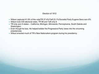 Election of 1912
● Wilson captured 41.9% of the vote/TR 27.4%/Taft 23.1%/Socialist Party Eugene Dens won 6%
● Wilson took 435 electoral votes, TR 88 and Taft only 8
● TR only won 6 states – California, Michigan, Minnesota, Pennsylvania, South Dakota and
Washington
● Even though he loss, He helped bolster the Progressive Party views into the oncoming
presidencies
● Wilson enacted much of TR’s New Nationalism program during his presidency
 