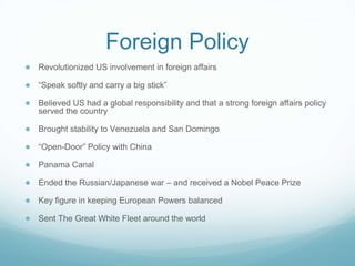 Foreign Policy
● Revolutionized US involvement in foreign affairs
● “Speak softly and carry a big stick”
● Believed US had a global responsibility and that a strong foreign affairs policy
served the country
● Brought stability to Venezuela and San Domingo
● “Open-Door” Policy with China
● Panama Canal
● Ended the Russian/Japanese war – and received a Nobel Peace Prize
● Key figure in keeping European Powers balanced
● Sent The Great White Fleet around the world
 