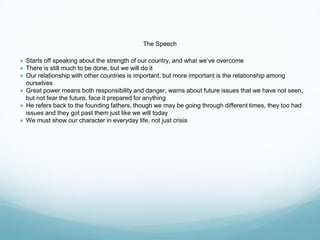 The Speech
● Starts off speaking about the strength of our country, and what we’ve overcome
● There is still much to be done, but we will do it
● Our relationship with other countries is important, but more important is the relationship among
ourselves
● Great power means both responsibility and danger, warns about future issues that we have not seen,
but not fear the future, face it prepared for anything
● He refers back to the founding fathers, though we may be going through different times, they too had
issues and they got past them just like we will today
● We must show our character in everyday life, not just crisis
 