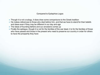 Compared to Epitaphios Logos
● Though it is not a eulogy, it does draw some comparisons to the Greek tradition
● He makes references to those who died before him, and that we have to stand for their beliefs
and ideas even if they may be different in our day and age
● The ideas of founding fathers and our ancestors comes up
● Finally the epilogue, though it is not for the families of the war dead, it is for the families of those
who have passed and those in the present who need to preserve our country in order for others
to have the prosperity they have
 