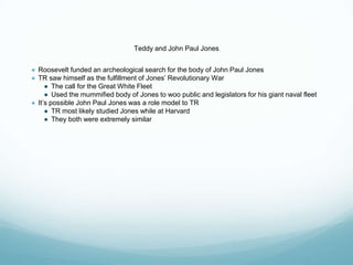 Teddy and John Paul Jones
● Roosevelt funded an archeological search for the body of John Paul Jones
● TR saw himself as the fulfillment of Jones’ Revolutionary War
● The call for the Great White Fleet
● Used the mummified body of Jones to woo public and legislators for his giant naval fleet
● It’s possible John Paul Jones was a role model to TR
● TR most likely studied Jones while at Harvard
● They both were extremely similar
 