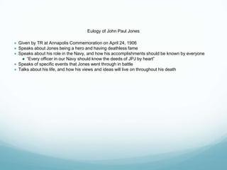 Eulogy of John Paul Jones
● Given by TR at Annapolis Commemoration on April 24, 1906
● Speaks about Jones being a hero and having deathless fame
● Speaks about his role in the Navy, and how his accomplishments should be known by everyone
● “Every officer in our Navy should know the deeds of JPJ by heart”
● Speaks of specific events that Jones went through in battle
● Talks about his life, and how his views and ideas will live on throughout his death
 