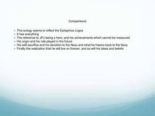 Comparisons
● This eulogy seems to reflect the Epitaphios Logos
● It has everything
● The reference to JPJ being a hero, and his achievements which cannot be measured
● His origin and his role played in the future
● His self-sacrifice and his devotion to the Navy and what he means back to the Navy
● Finally the realization that he will live on forever, and so will his ideas and beliefs
 