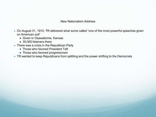 New Nationalism Address
● On August 31, 1910, TR delivered what some called “one of the most powerful speeches given
on American soil”
● Given in Osawatomie, Kansas
● 30,000 listeners there
● There was a crisis in the Republican Party
● Those who favored President Taft
● Those who favored progressivism
● TR wanted to keep Republicans from splitting and the power shifting to the Democrats
 