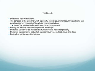 The Speech
● Demanded New Nationalism
● The concepts of the extent to which a powerful federal government could regulate and use
private property in interests of the whole, references to labor
● It was “the most radical speech given by an ex-president”
● Putting the National need before personal advantage
● Demands judiciary to be interested in human welfare instead of property
● Demands representative body shall represent everyone instead of just one class
● Basically a call for complete fairness
 