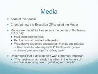 Media
● A fan of the people
● Changed how the Executive Office used the Media
● Made sure the White House was the center of the News
every day
● Held press conferences
● Kept in constant contact with media
● Was always extremely enthusiastic, friendly and positive
● Used this to his advantage both Politically and in general
● “believe you can and you’re halfway there”
● Understood that public opinion was extremely important
● “The most important single ingredient in the formula of
success is knowing how to get along with people”
 