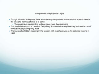 Comparisons to Epitaphios Logos
● Though it is not a eulogy and there are not many comparisons to make to this speech there is
the idea of a warning of what is to come
● The warning of representing just one class more than everyone
● This reminds me much of Lincoln’s Gettysburg Address in the way how they both said so much
without actually saying very much
● There was also hidden meaning in the speech, with foreshadowing to his potential running in
1912
 