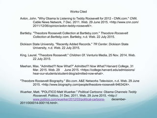 Works Cited
Avlon, John. "Why Obama Is Listening to Teddy Roosevelt for 2012 - CNN.com." CNN.
Cable News Network, 7 Dec. 2011. Web. 29 June 2015. <http://www.cnn.com/
2011/12/06/opinion/avlon-teddy-roosevelt/>.
Bartleby. "Theodore Roosevelt Collection at Bartleby.com." Theodore Roosevelt
Collection at Bartleby.com. Bartleby, n.d. Web. 22 July 2015.
Dickison State University. "Recently Added Records." TR Center. Dickison State
University, n.d. Web. 22 July 2015.
King, Laurel. "Theodore Roosevelt." Children Of. Venturio Media, 25 Nov. 2014. Web.
22 July 2015.
Meehan, Max. "Admitted?! Now What?" Admitted?! Now What? Harvard College, 31
Mar. 2015. Web. 29 June 2015. <https://college.harvard.edu/admissions/
hear-our-students/student-blog/admitted-now-what>.
"Theodore Roosevelt Biography." Bio.com. A&E Networks Television, n.d. Web. 29 June
2015. <http://www.biography.com/people/theodore-roosevelt-9463424>.
Wuerker, Matt. "POLITICO Matt Wuerker." Political Cartoons: Obama Channels Teddy
Roosevelt. Politico, 31 Dec. 2011. Web. 29 June 2015. <http://
www.politico.com/wuerker/2012/03/political-cartoons- december-
2011/000014-000116.html>.
 