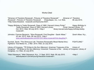 Works Cited
"Almanac of Theodore Roosevelt - Pictures of Theodore Roosevelt." Almanac of Theodore
Roosevelt - Pictures of Theodore Roosevelt. Chapultepec, Inc., n.d. Web. 08 July 2015.
<http://www.theodore- roosevelt.com/trpictures.html>.
"Happy Birthday to Teddy Roosevelt, Class of 1880 | Harvard Library Portal." Happy Birthday to
Teddy Roosevelt, Class of 1880 | Harvard Library Portal. Harvard Library, 27
Oct. 2013. Web. 08 July 2015. <http:// library.harvard.edu/happy-birthday-teddy-
roosevelt>.
Johnston, Frances Benjamin. "Alice Roosevelt, First Daughter - Sarah Albee." Sarah Albee. N.p.,
22 Jan. 2013. Web. 08 July 2015. <http://
www.sarahalbeebooks.com/2013/01/alice-roosevelt-first-daughter/>.
Kurchak, Sarah. "The Strenuous Life: Theodore Roosevelt's Mixed Martial Arts | FIGHTLAND."
Fightland. Vice Media Inc., 2 Mar. 2015. Web. 22 July 2015.
Library of Congress. "TR Writes to His Son (Memory): American Treasures of the Library of
Congress." TR Writes to His Son (Memory): American Treasures of the Library of Congress. Library of
Congress, n.d. Web. 22 July 2015.
"Web Odysseum." Web Odysseum. N.p., 11 Sept. 2012. Web. 08 July 2015. <http://
webodysseum.com/art/young-theodore-roosevelt/>.
 