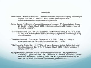 Works Cited
"Miller Center." American President: Theodore Roosevelt: Impact and Legacy. University of
Virginia, n.d. Web. 13 July 2015. <http://millercenter.org/academic/
americanpresident/roosevelt/essays/biography/9>.
Strock, James. "10 Theodore Roosevelt Leadership Lessons." TR. Serve to Lead Group,
27 Oct. 2014. Web. 13 July 2015. <http://servetolead.org/10-theodore-roosevelt-
leadership-lessons/>.
"Theodore Roosevelt Dies." TR Dies Suddently. The New York Times, 6 Jan. 1919. Web.
13 July 2015. <www.nytimes.com%2Flearning%2Fgeneral%2Fonthisday%2Fbig
%2F0106.html>.
"Theodore Roosevelt." SparkNotes. SparkNotes, n.d. Web. 13 July 2015. <http://
www.sparknotes.com/biography/troosevelt/section12.rhtml>.
"TR's Funeral at Oyster Bay, 1919 /." The Library of Congress. United States : Universal
Film Manufacturing Co., 1919, 1919. Web. 13 July 2015. <http://www.loc.gov/
item/mp76000176/>.
Youngs Memorial Cemetary. "Grave Site of Theodore Roosevelt – Youngs Memorial
Cemetery – Oyster Bay, New York." Grave Site of Theodore Roosevelt – Youngs
Memorial Cemetery – Oyster Bay, New York. Youngs Memorial Cemetary, n.d.
Web. 13 July 2015. <http://www.trgravesite.org/gravesite.html>.
 