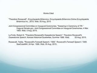 Works Cited
"Theodore Roosevelt". Encyclopædia Britannica. Encyclopædia Britannica Online.Encyclopædia
Britannica Inc., 2015. Web. 05 Aug. 2015
Joint Congressional Committee on Inaugural Ceremonies. "Swearing in Ceremony of TR.”
Inagural.Senate.gov. Joint Congressional Committee on Inaugural Ceremonies, 4 Mar.
1905. Web. 5 Aug. 2015.
La Forte, Robert S. "Theodore Roosevelt's Osawatomie Speech." Theodore Roosevelt's
Osawatomie Speech. Kansas Historical Quarterlies, Summer 1966. Web. 05 Aug. 2015.
Roosevelt, Teddy. "Roosevelt's Farewell Speech / 1906.” Roosevelt's Farewell Speech / 1906.
SeaCoastNH, 24 Apr. 1906. Web. 05 Aug. 2015.
 