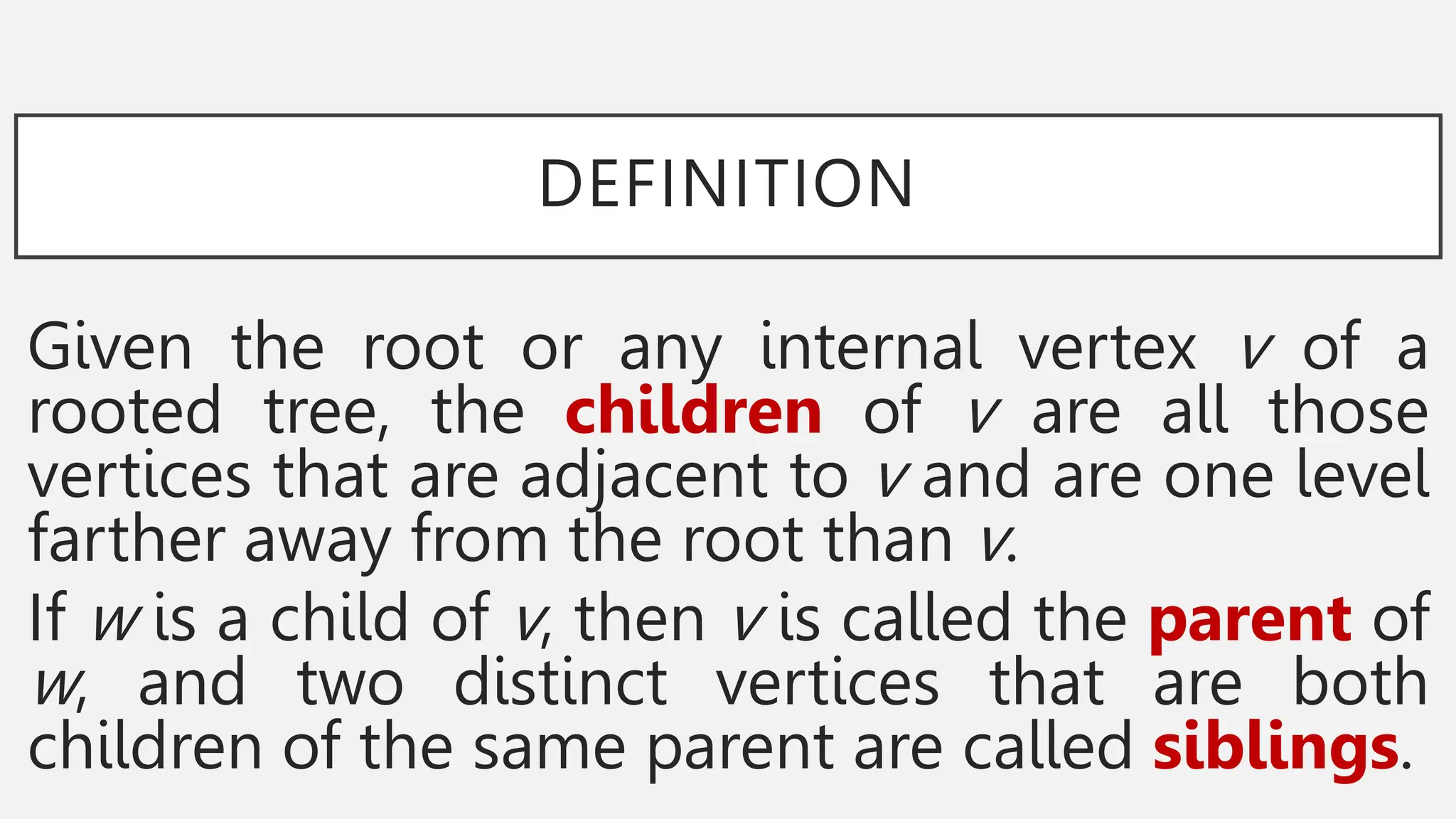 DEFINITION
Given the root or any internal vertex v of a
rooted tree, the children of v are all those
vertices that are adjacent to v and are one level
farther away from the root than v.
If w is a child of v, then v is called the parent of
w, and two distinct vertices that are both
children of the same parent are called siblings.
 