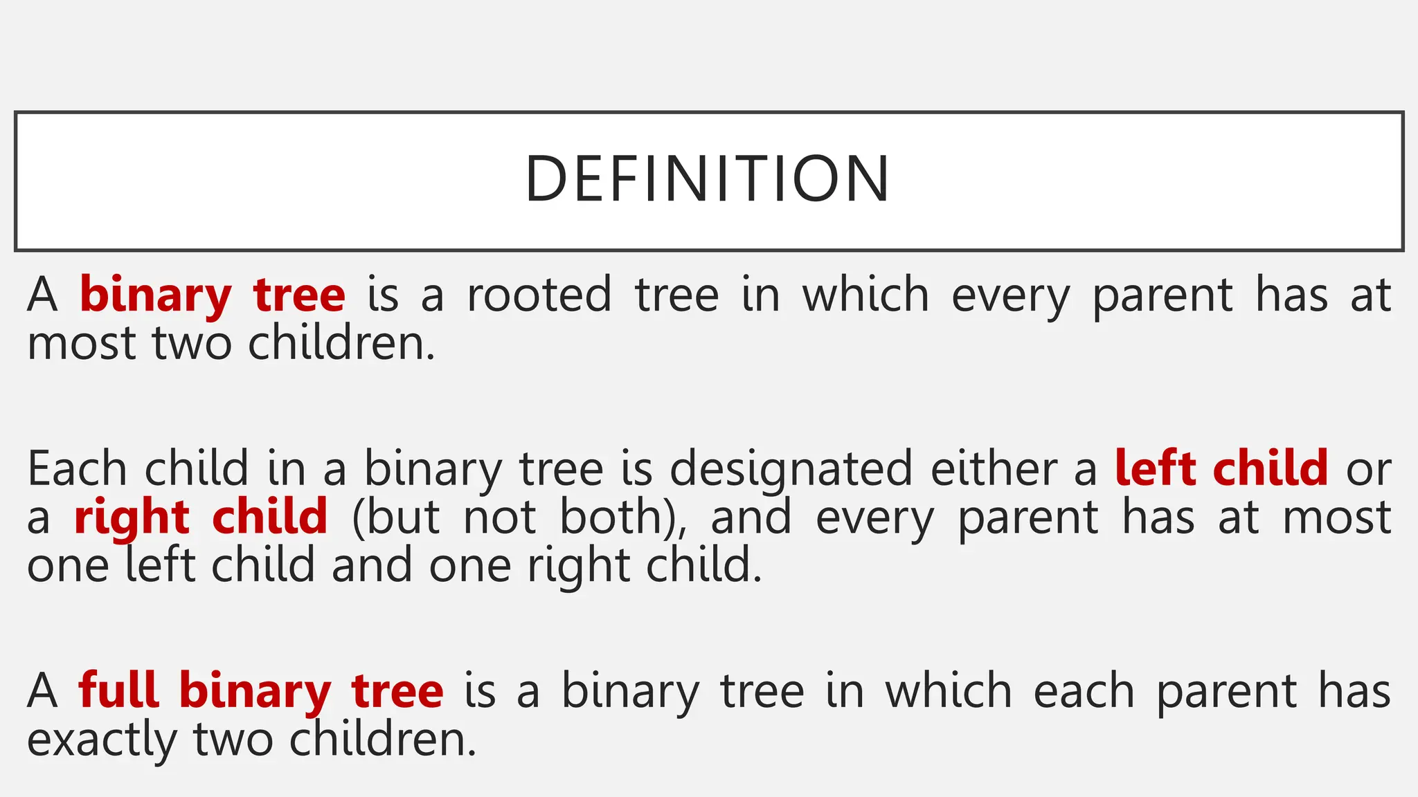 DEFINITION
A binary tree is a rooted tree in which every parent has at
most two children.
Each child in a binary tree is designated either a left child or
a right child (but not both), and every parent has at most
one left child and one right child.
A full binary tree is a binary tree in which each parent has
exactly two children.
 