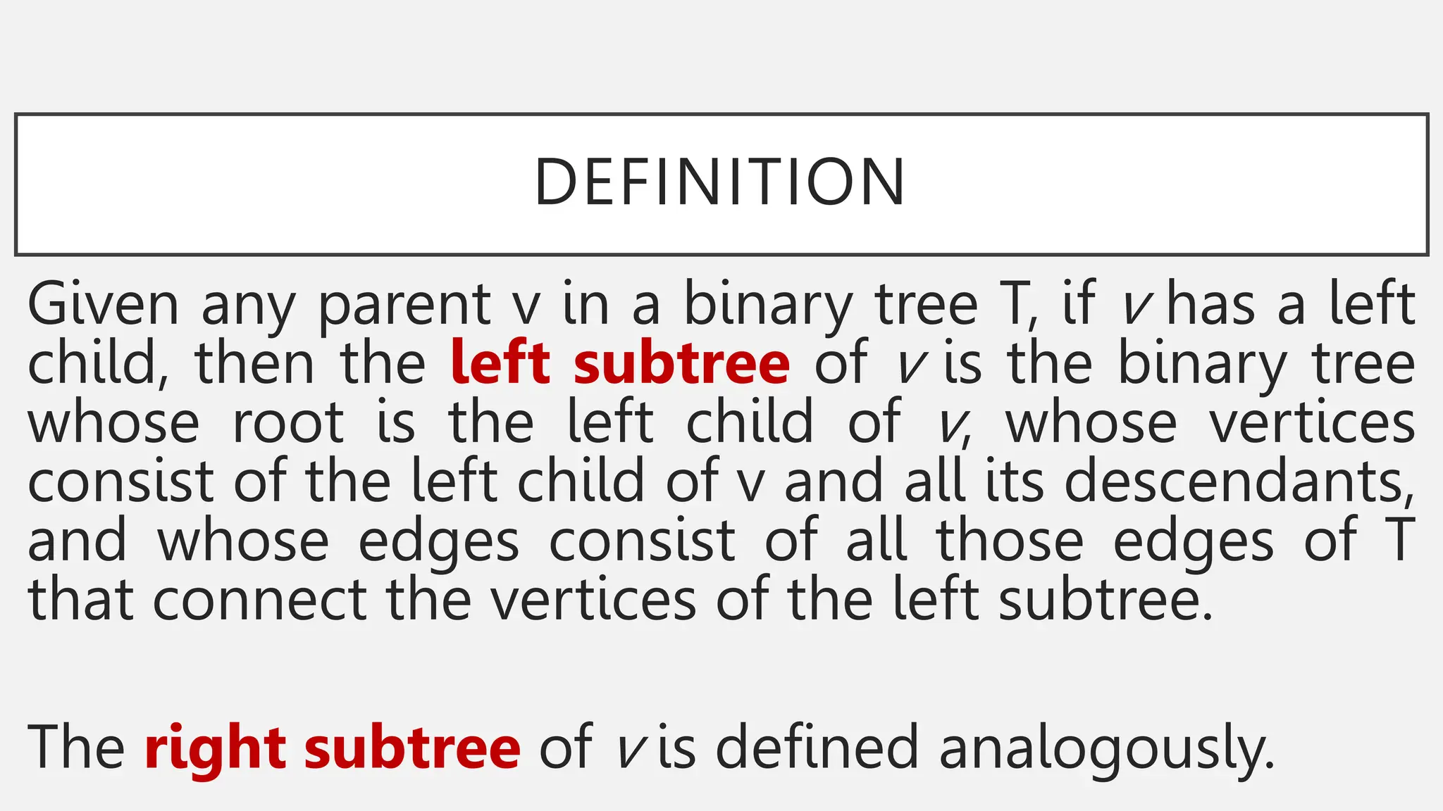 DEFINITION
Given any parent v in a binary tree T, if v has a left
child, then the left subtree of v is the binary tree
whose root is the left child of v, whose vertices
consist of the left child of v and all its descendants,
and whose edges consist of all those edges of T
that connect the vertices of the left subtree.
The right subtree of v is defined analogously.
 
