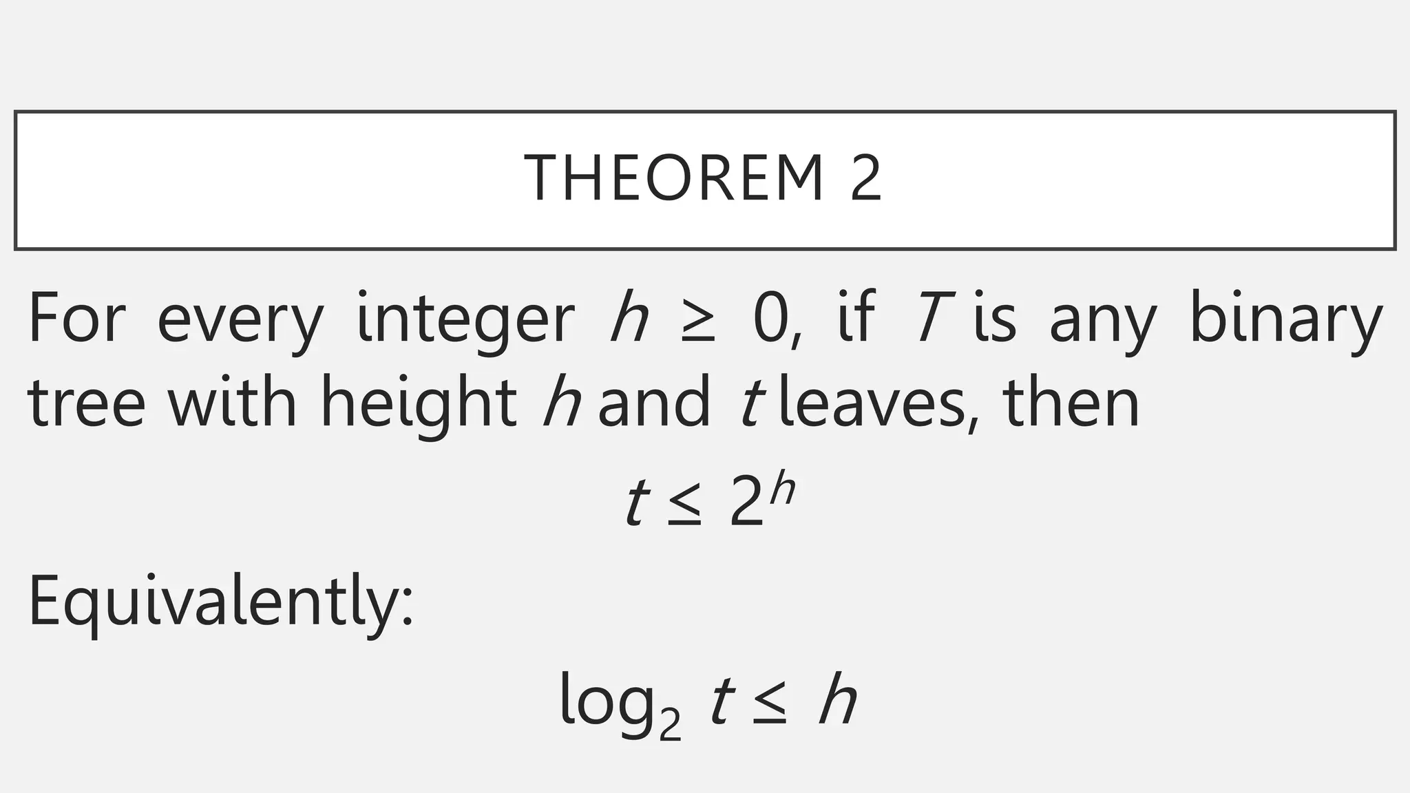 THEOREM 2
For every integer h ≥ 0, if T is any binary
tree with height h and t leaves, then
t ≤ 2h
Equivalently:
log2 t ≤ h
 