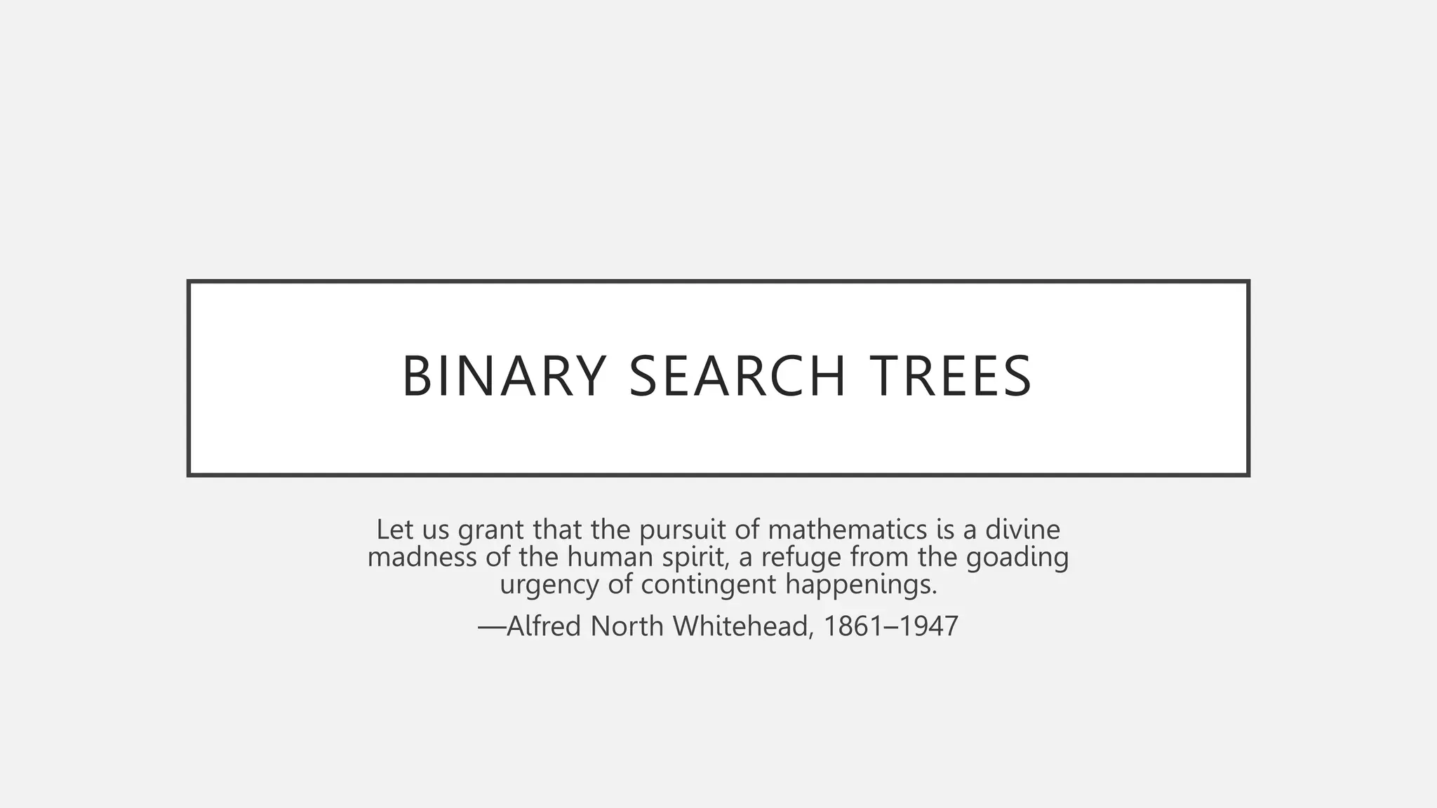 BINARY SEARCH TREES
Let us grant that the pursuit of mathematics is a divine
madness of the human spirit, a refuge from the goading
urgency of contingent happenings.
—Alfred North Whitehead, 1861–1947
 