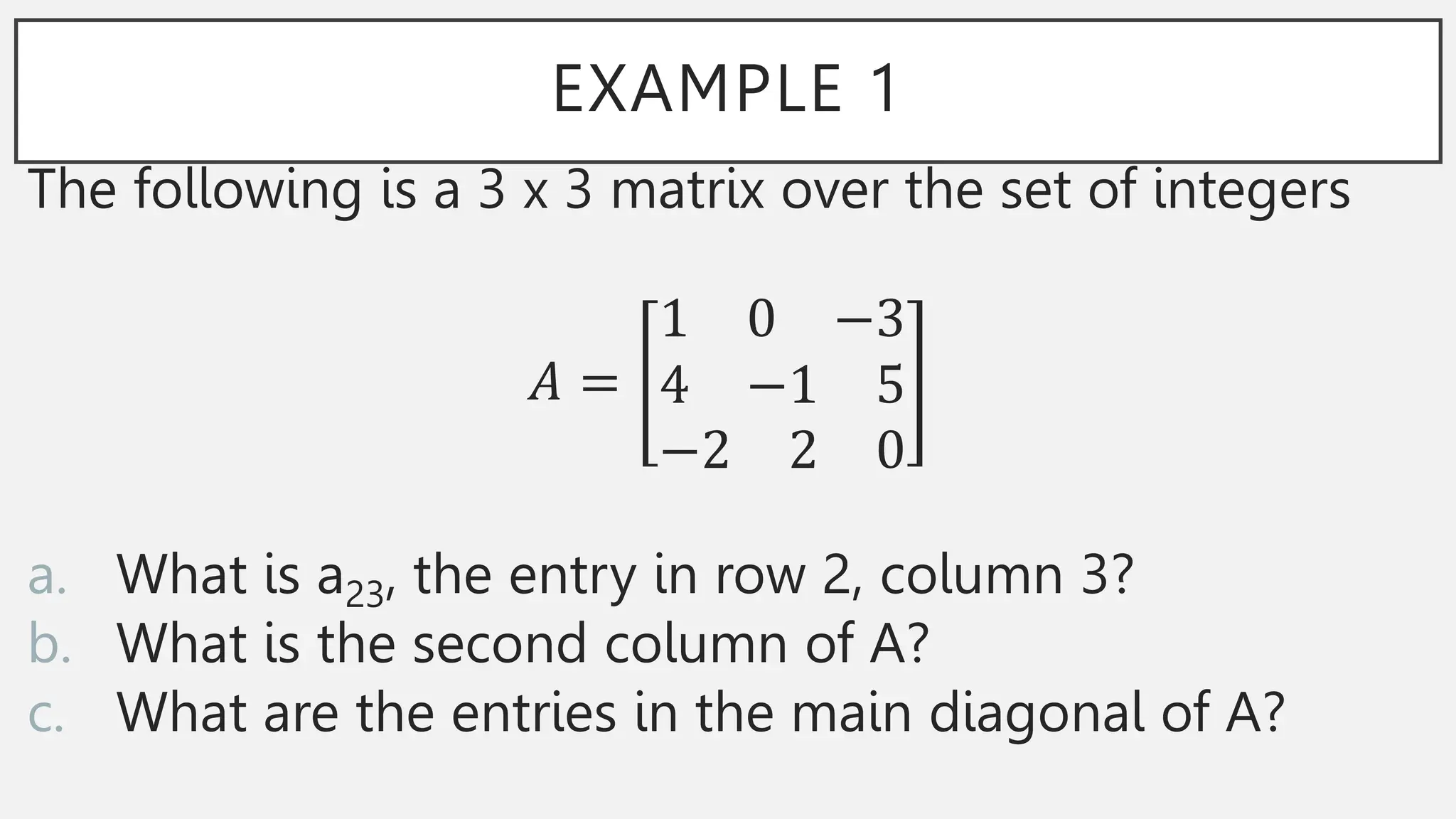 EXAMPLE 1
The following is a 3 x 3 matrix over the set of integers
𝐴 =
1 0 −3
4 −1 5
−2 2 0
a. What is a23, the entry in row 2, column 3?
b. What is the second column of A?
c. What are the entries in the main diagonal of A?
 