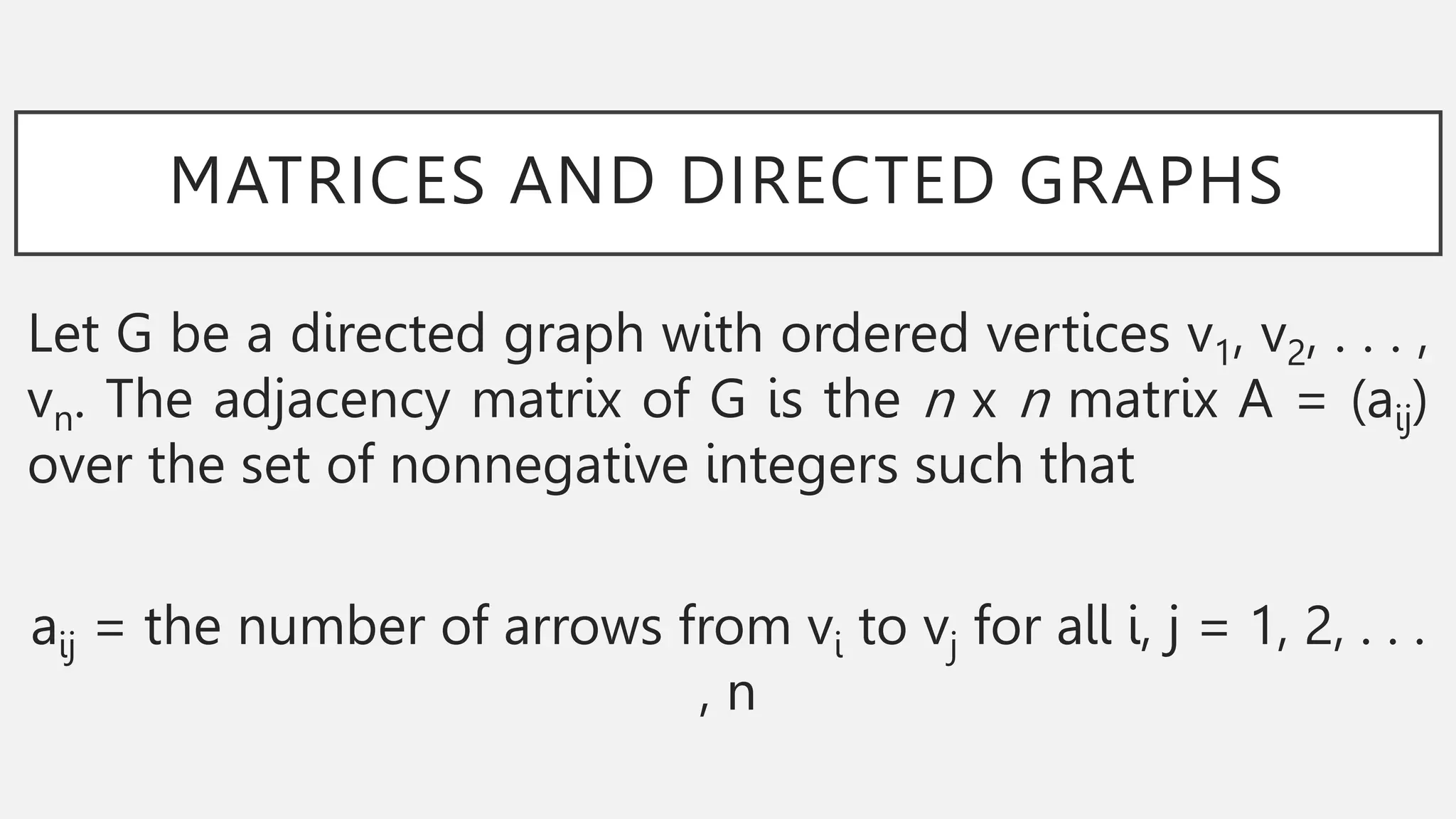 MATRICES AND DIRECTED GRAPHS
Let G be a directed graph with ordered vertices v1, v2, . . . ,
vn. The adjacency matrix of G is the n x n matrix A = (aij)
over the set of nonnegative integers such that
aij = the number of arrows from vi to vj for all i, j = 1, 2, . . .
, n
 