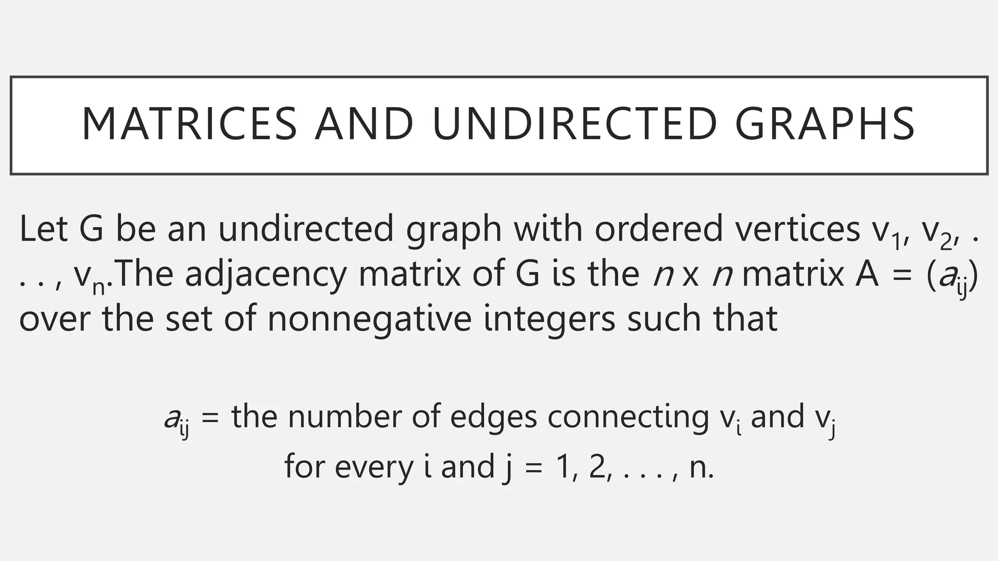 MATRICES AND UNDIRECTED GRAPHS
Let G be an undirected graph with ordered vertices v1, v2, .
. . , vn.The adjacency matrix of G is the n x n matrix A = (aij)
over the set of nonnegative integers such that
aij = the number of edges connecting vi and vj
for every i and j = 1, 2, . . . , n.
 