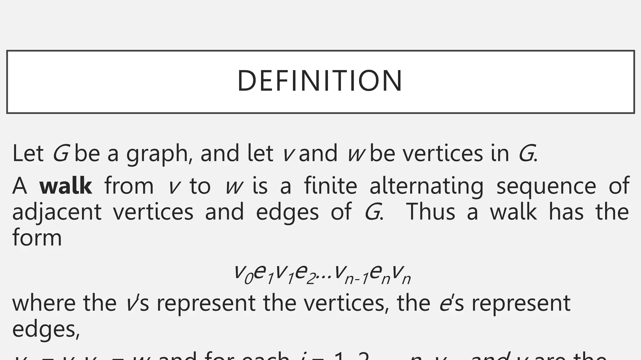 DEFINITION
Let G be a graph, and let v and w be vertices in G.
A walk from v to w is a finite alternating sequence of
adjacent vertices and edges of G. Thus a walk has the
form
v0e1v1e2…vn-1envn
where the v’s represent the vertices, the e’s represent
edges,
 