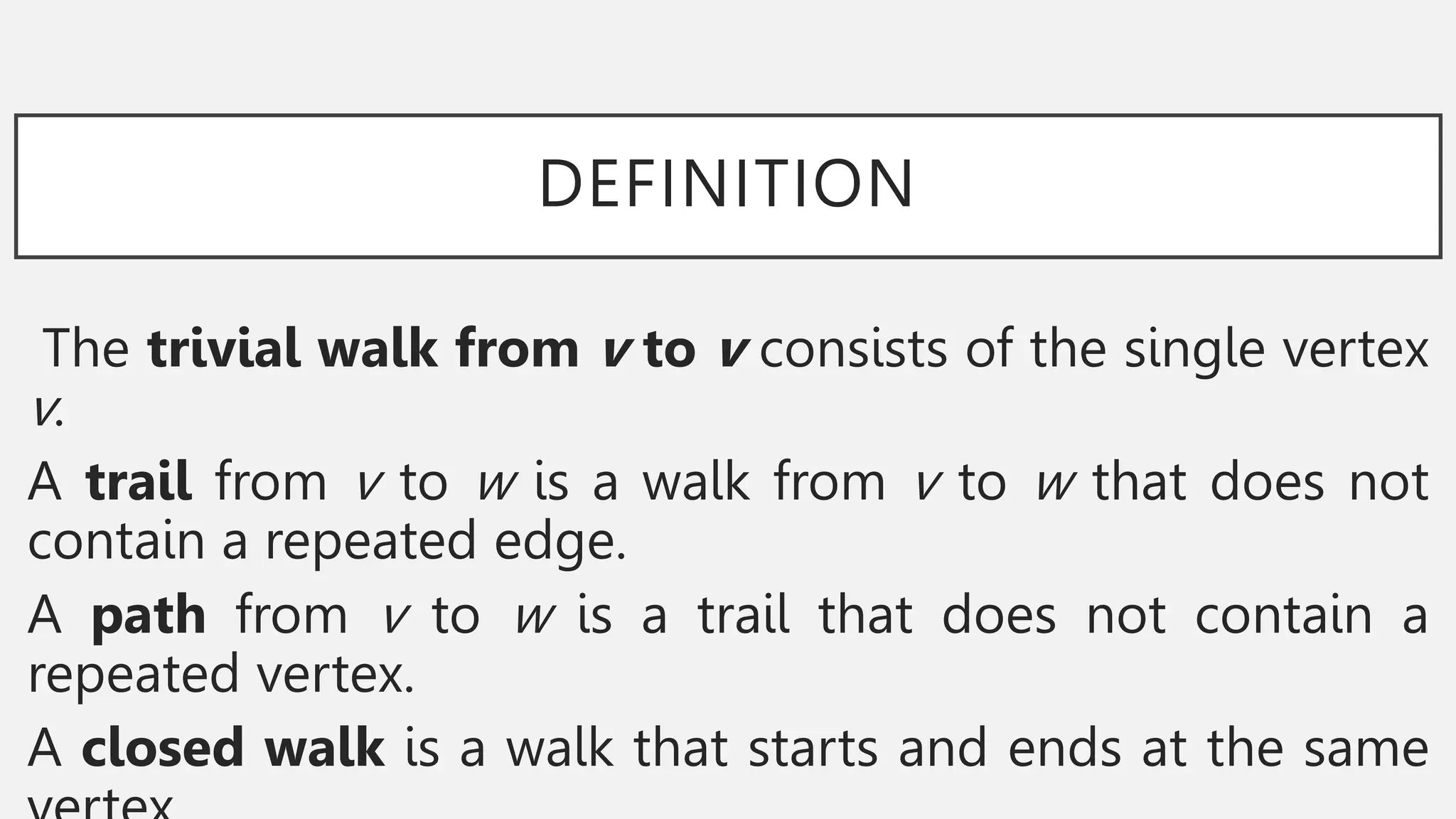 DEFINITION
The trivial walk from v to v consists of the single vertex
v.
A trail from v to w is a walk from v to w that does not
contain a repeated edge.
A path from v to w is a trail that does not contain a
repeated vertex.
A closed walk is a walk that starts and ends at the same
 