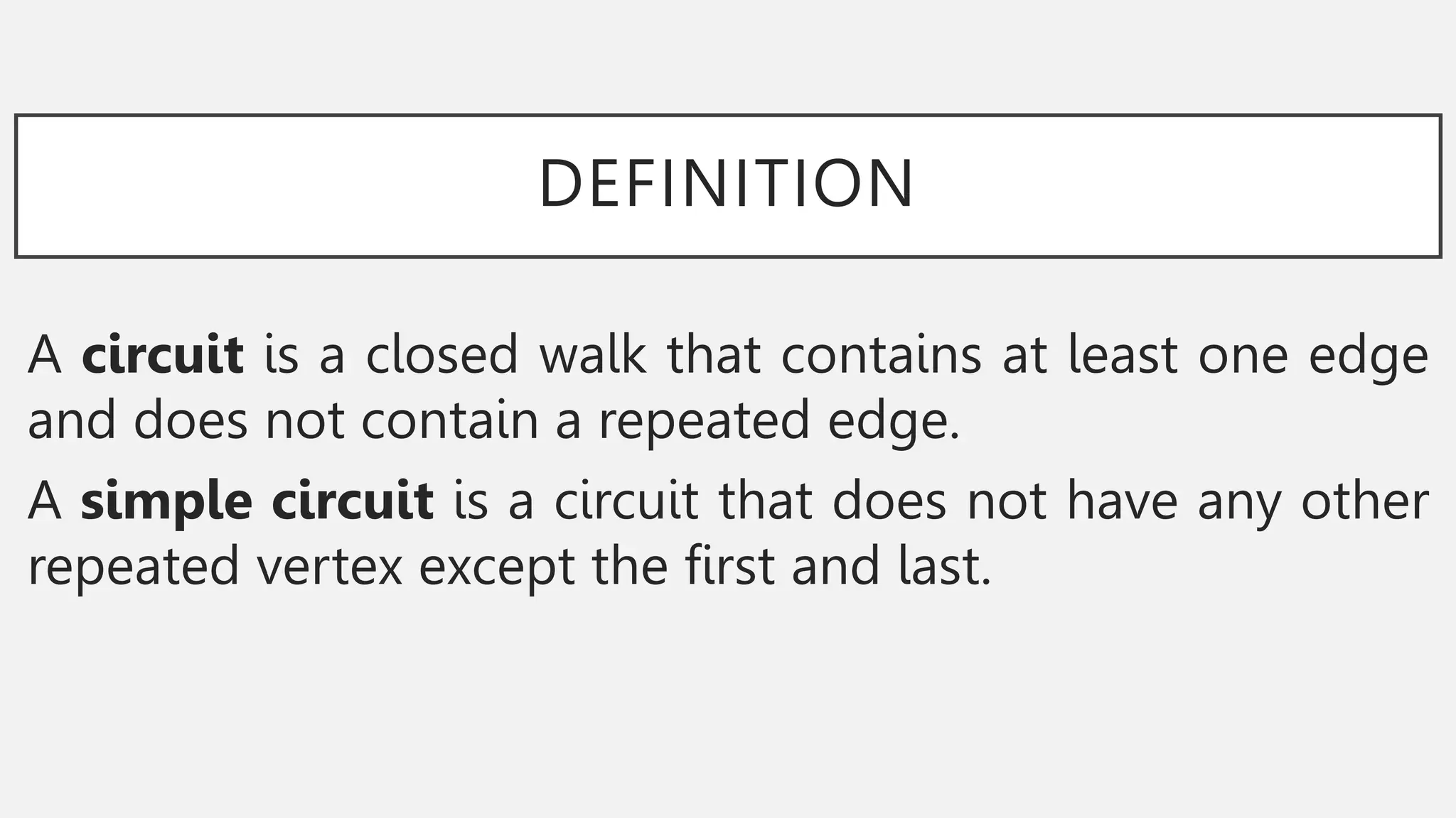 DEFINITION
A circuit is a closed walk that contains at least one edge
and does not contain a repeated edge.
A simple circuit is a circuit that does not have any other
repeated vertex except the first and last.
 
