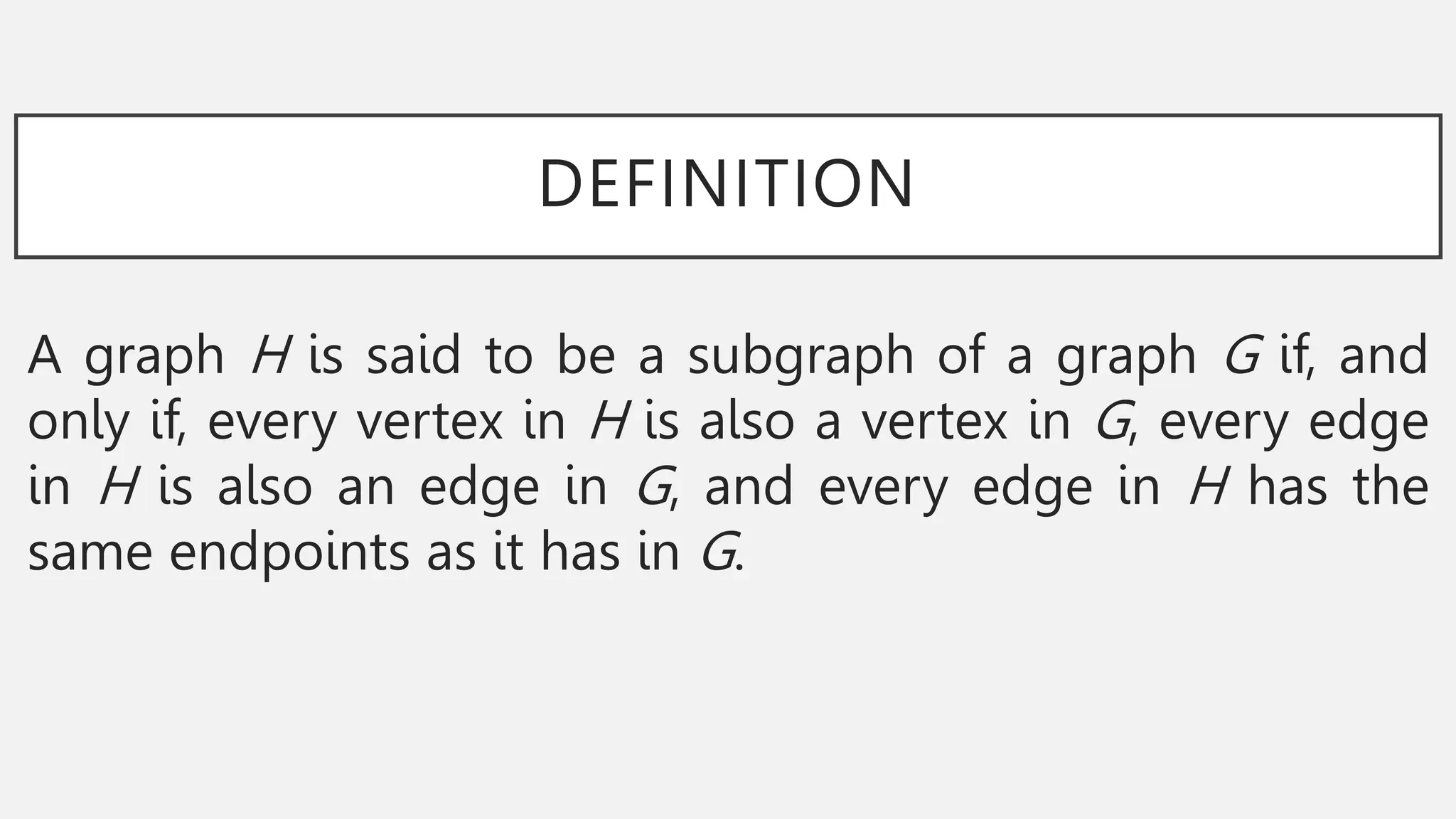DEFINITION
A graph H is said to be a subgraph of a graph G if, and
only if, every vertex in H is also a vertex in G, every edge
in H is also an edge in G, and every edge in H has the
same endpoints as it has in G.
 
