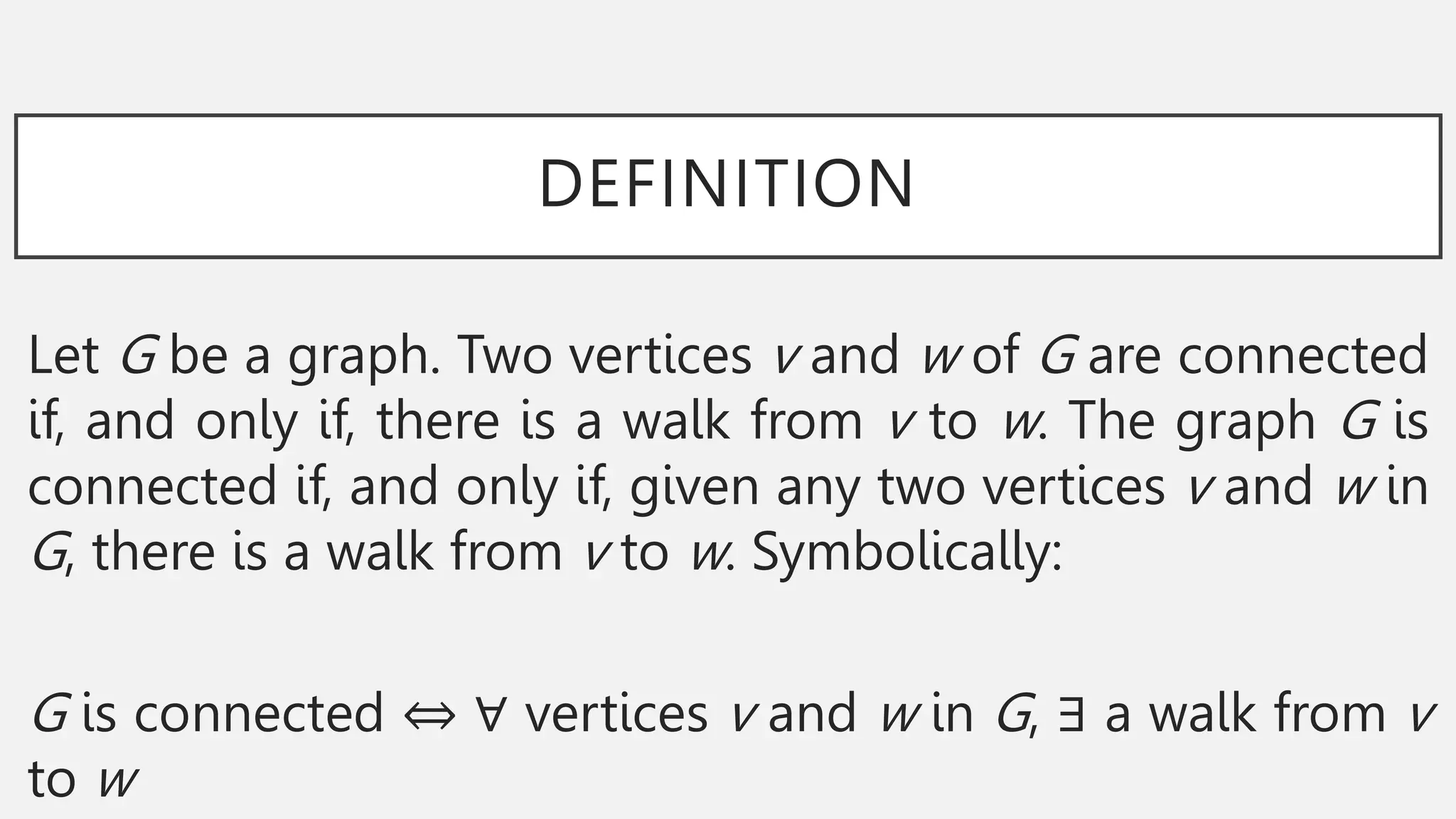 DEFINITION
Let G be a graph. Two vertices v and w of G are connected
if, and only if, there is a walk from v to w. The graph G is
connected if, and only if, given any two vertices v and w in
G, there is a walk from v to w. Symbolically:
G is connected ⇔ ∀ vertices v and w in G, ∃ a walk from v
to w
 