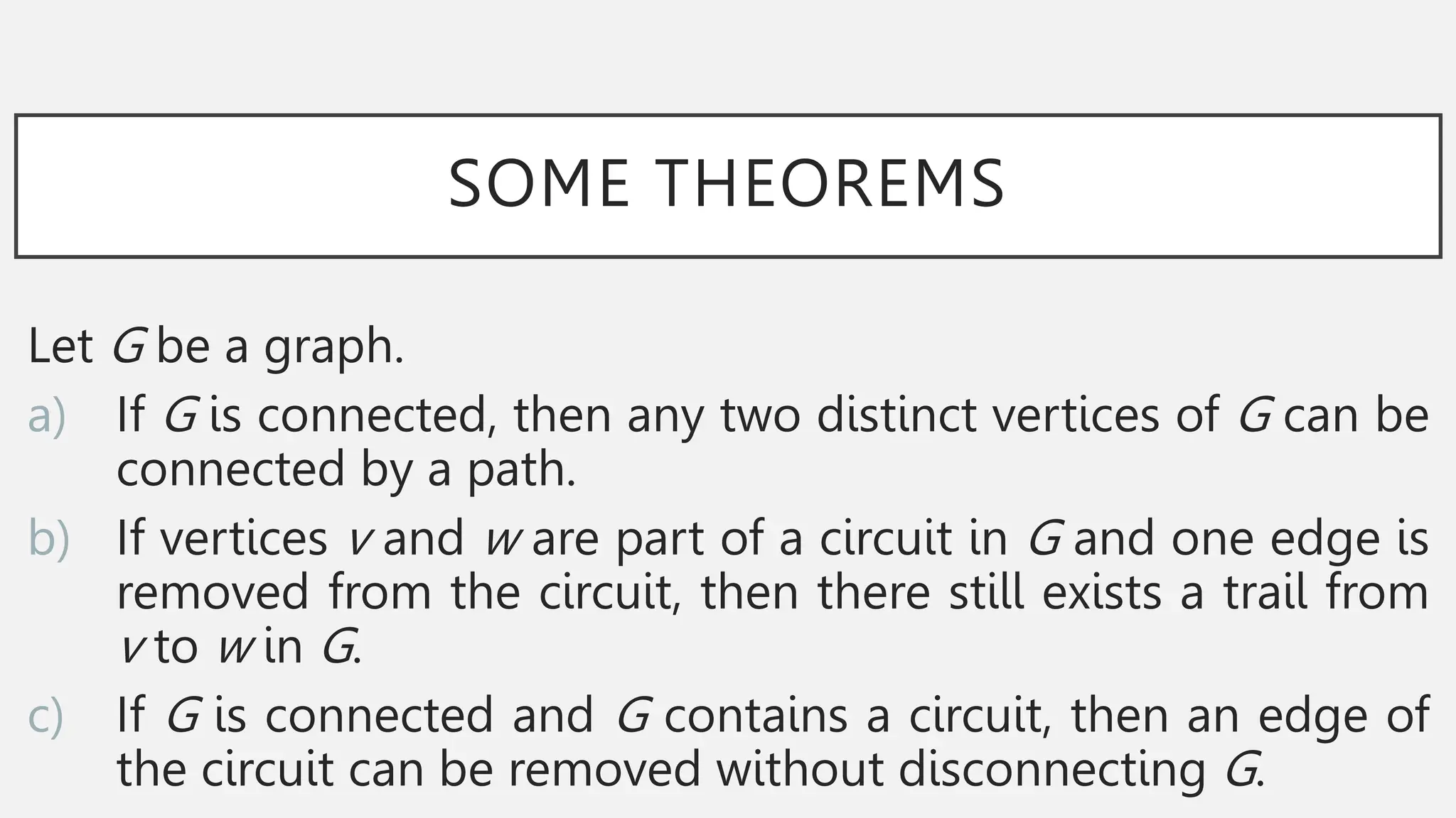 SOME THEOREMS
Let G be a graph.
a) If G is connected, then any two distinct vertices of G can be
connected by a path.
b) If vertices v and w are part of a circuit in G and one edge is
removed from the circuit, then there still exists a trail from
v to w in G.
c) If G is connected and G contains a circuit, then an edge of
the circuit can be removed without disconnecting G.
 