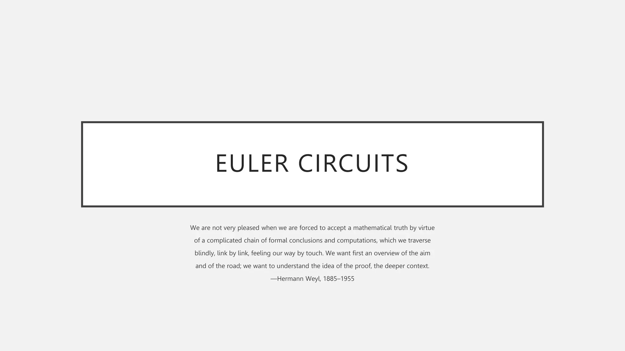 EULER CIRCUITS
We are not very pleased when we are forced to accept a mathematical truth by virtue
of a complicated chain of formal conclusions and computations, which we traverse
blindly, link by link, feeling our way by touch. We want first an overview of the aim
and of the road; we want to understand the idea of the proof, the deeper context.
—Hermann Weyl, 1885–1955
 