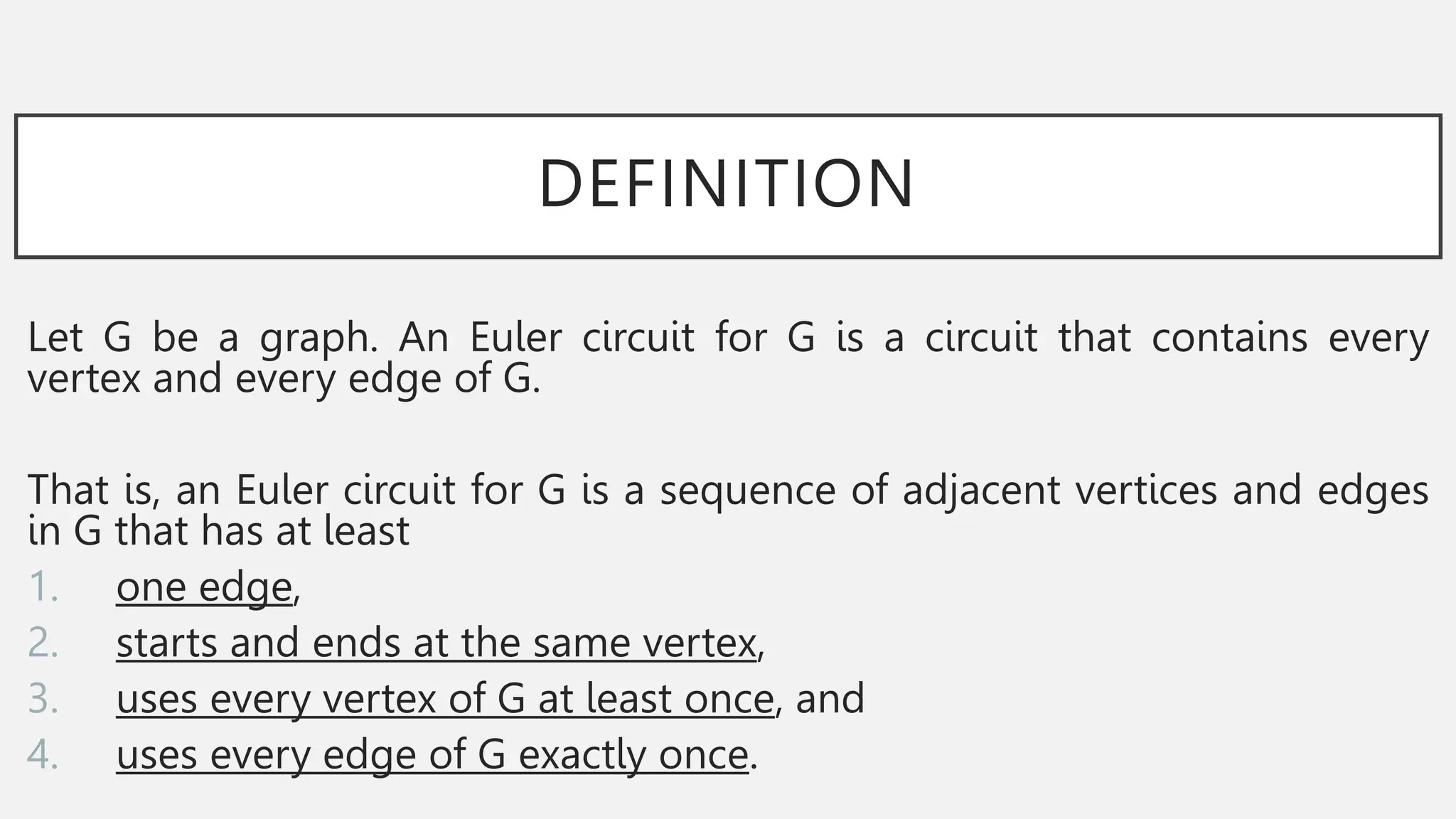 DEFINITION
Let G be a graph. An Euler circuit for G is a circuit that contains every
vertex and every edge of G.
That is, an Euler circuit for G is a sequence of adjacent vertices and edges
in G that has at least
1. one edge,
2. starts and ends at the same vertex,
3. uses every vertex of G at least once, and
4. uses every edge of G exactly once.
 