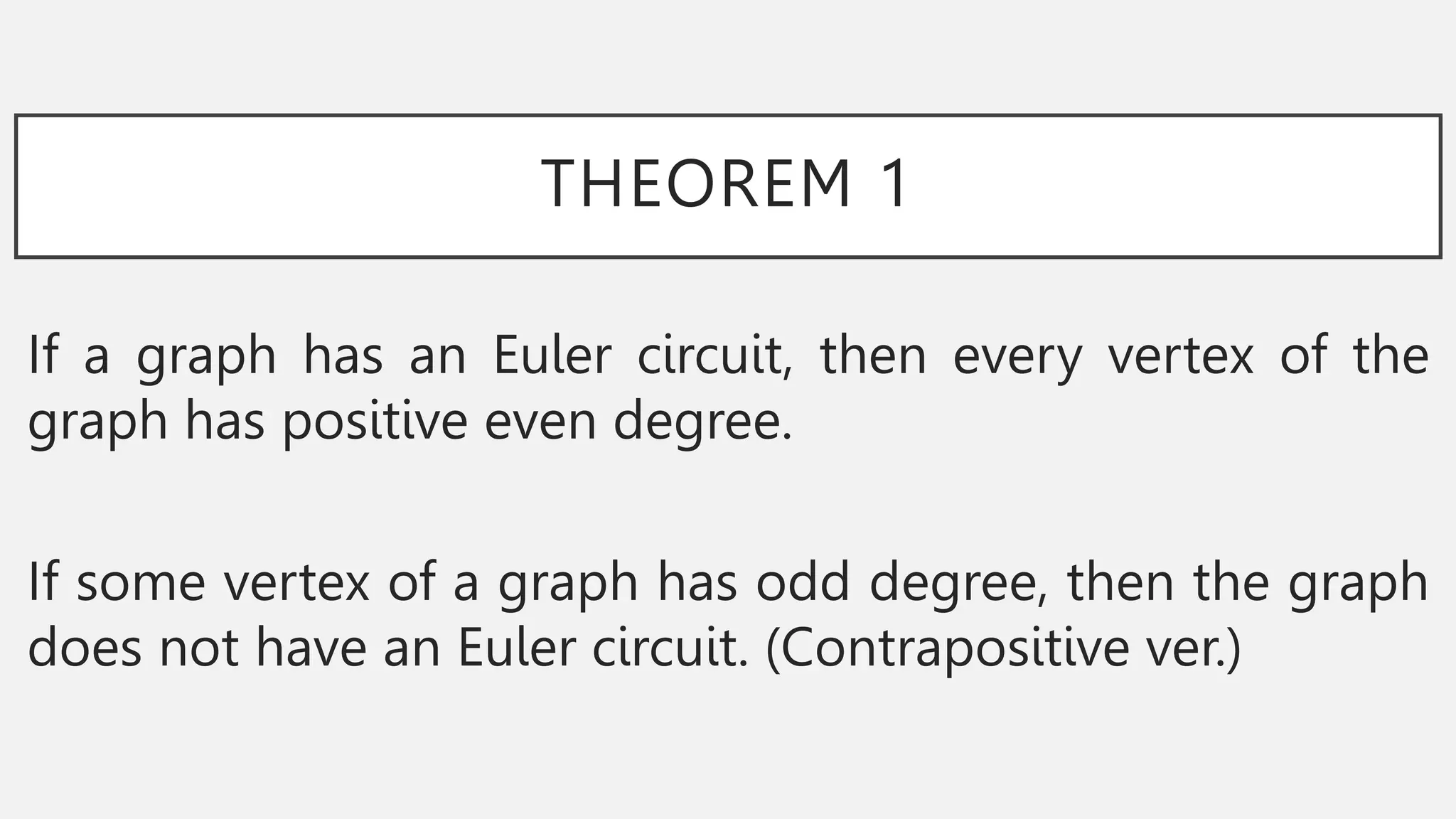 THEOREM 1
If a graph has an Euler circuit, then every vertex of the
graph has positive even degree.
If some vertex of a graph has odd degree, then the graph
does not have an Euler circuit. (Contrapositive ver.)
 