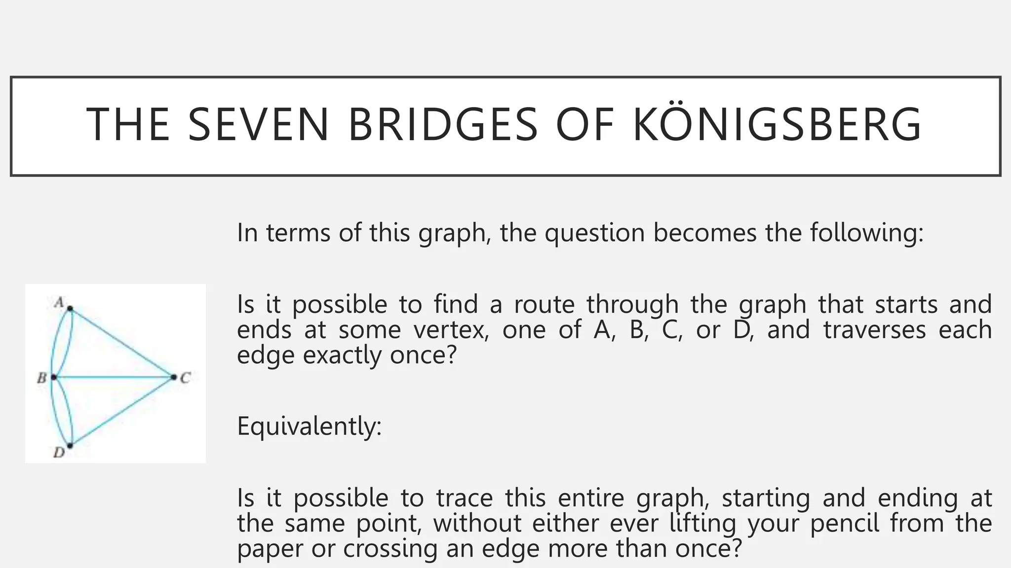 THE SEVEN BRIDGES OF KÖNIGSBERG
In terms of this graph, the question becomes the following:
Is it possible to find a route through the graph that starts and
ends at some vertex, one of A, B, C, or D, and traverses each
edge exactly once?
Equivalently:
Is it possible to trace this entire graph, starting and ending at
the same point, without either ever lifting your pencil from the
paper or crossing an edge more than once?
 