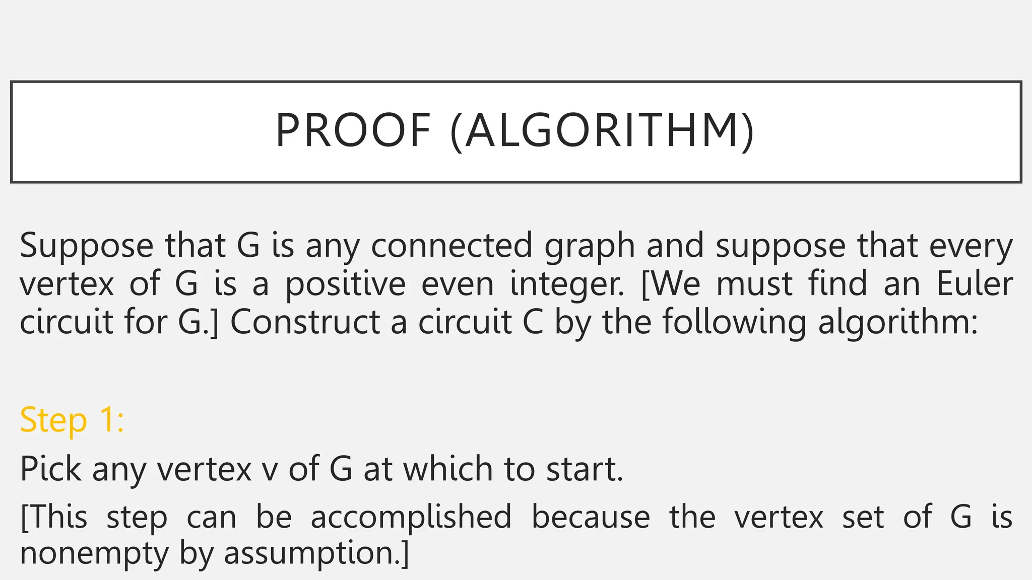 PROOF (ALGORITHM)
Suppose that G is any connected graph and suppose that every
vertex of G is a positive even integer. [We must find an Euler
circuit for G.] Construct a circuit C by the following algorithm:
Step 1:
Pick any vertex v of G at which to start.
[This step can be accomplished because the vertex set of G is
nonempty by assumption.]
 