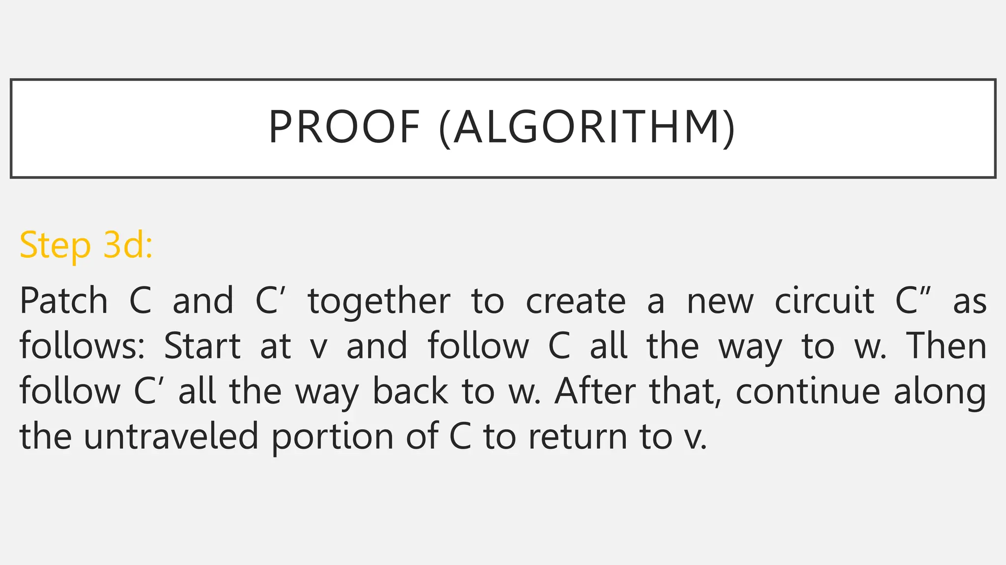 PROOF (ALGORITHM)
Step 3d:
Patch C and C’ together to create a new circuit C” as
follows: Start at v and follow C all the way to w. Then
follow C’ all the way back to w. After that, continue along
the untraveled portion of C to return to v.
 